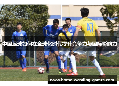 中国足球如何在全球化时代提升竞争力与国际影响力