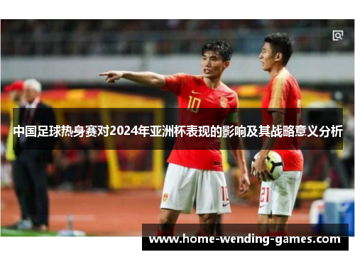 中国足球热身赛对2024年亚洲杯表现的影响及其战略意义分析