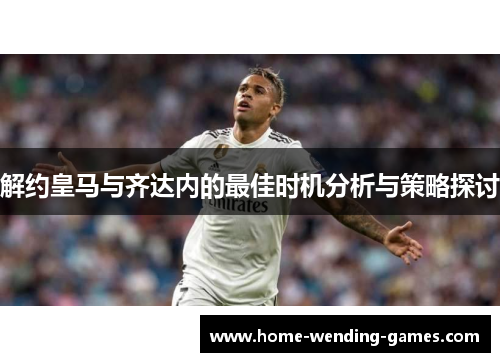 解约皇马与齐达内的最佳时机分析与策略探讨