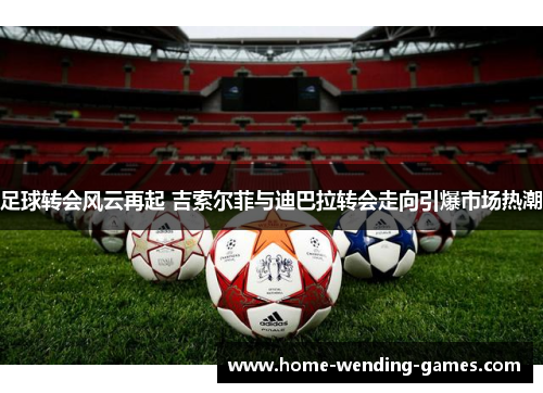 足球转会风云再起 吉索尔菲与迪巴拉转会走向引爆市场热潮