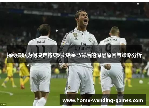 揭秘曼联为何决定将C罗卖给皇马背后的深层原因与策略分析