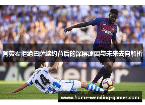 阿劳霍拒绝巴萨续约背后的深层原因与未来去向解析