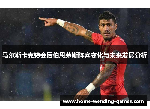 马尔斯卡克转会后伯恩茅斯阵容变化与未来发展分析