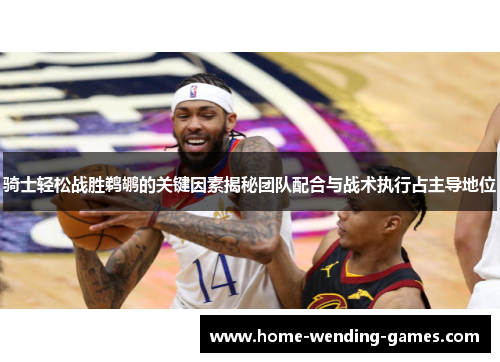 骑士轻松战胜鹈鹕的关键因素揭秘团队配合与战术执行占主导地位