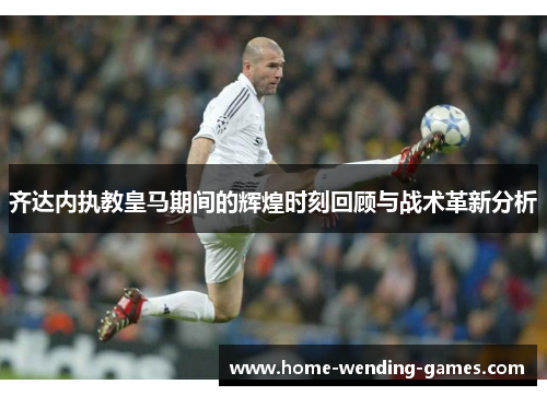 齐达内执教皇马期间的辉煌时刻回顾与战术革新分析