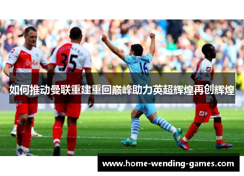 如何推动曼联重建重回巅峰助力英超辉煌再创辉煌 如何推动曼联重建重回巅峰助力英超辉煌再创辉煌