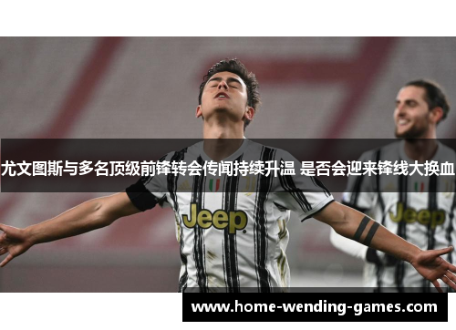 尤文图斯与多名顶级前锋转会传闻持续升温 是否会迎来锋线大换血