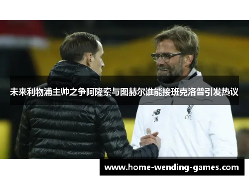未来利物浦主帅之争阿隆索与图赫尔谁能接班克洛普引发热议