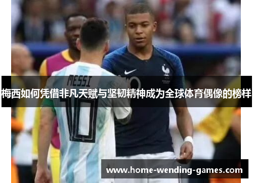 梅西如何凭借非凡天赋与坚韧精神成为全球体育偶像的榜样