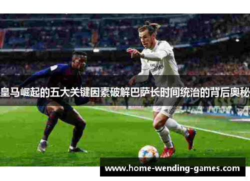 皇马崛起的五大关键因素破解巴萨长时间统治的背后奥秘 皇马崛起的五大关键因素破解巴萨长时间统治的背后奥秘