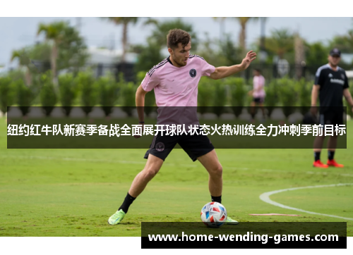 纽约红牛队新赛季备战全面展开球队状态火热训练全力冲刺季前目标