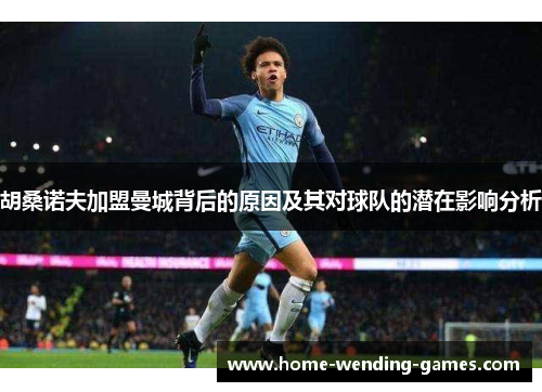 胡桑诺夫加盟曼城背后的原因及其对球队的潜在影响分析 胡桑诺夫加盟曼城背后的原因及其对球队的潜在影响分析