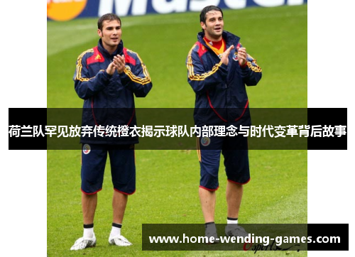荷兰队罕见放弃传统橙衣揭示球队内部理念与时代变革背后故事