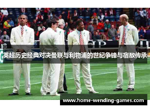 英超历史经典对决曼联与利物浦的世纪争锋与宿敌传承