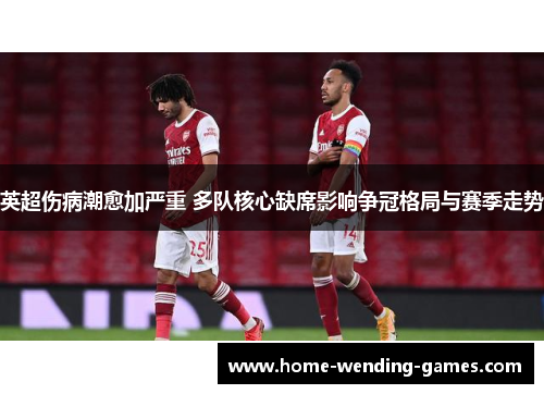 英超伤病潮愈加严重 多队核心缺席影响争冠格局与赛季走势