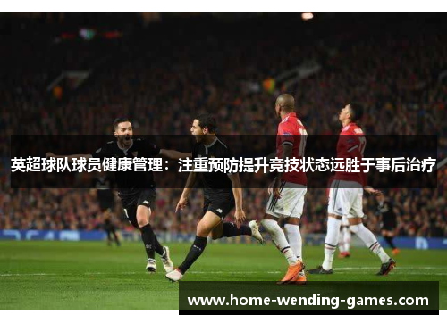 英超球队球员健康管理：注重预防提升竞技状态远胜于事后治疗
