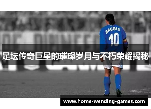 足坛传奇巨星的璀璨岁月与不朽荣耀揭秘 足坛传奇巨星的璀璨岁月与不朽荣耀揭秘