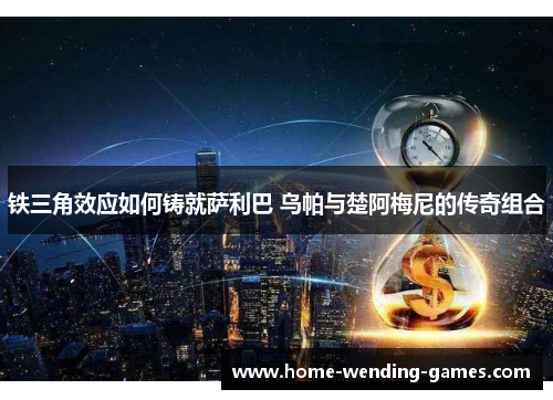 铁三角效应如何铸就萨利巴 乌帕与楚阿梅尼的传奇组合