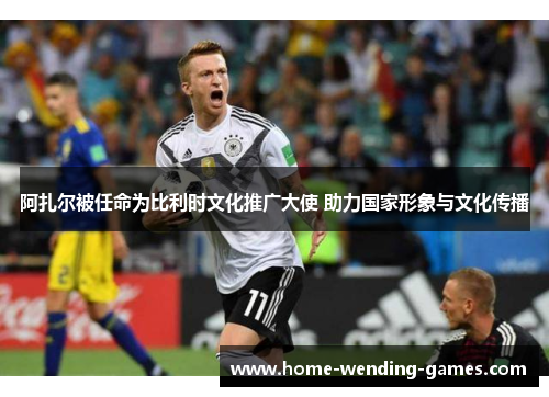 阿扎尔被任命为比利时文化推广大使 助力国家形象与文化传播 阿扎尔被任命为比利时文化推广大使 助力国家形象与文化传播