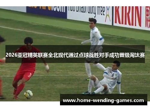 2026亚冠精英联赛全北现代通过点球战胜对手成功晋级淘汰赛